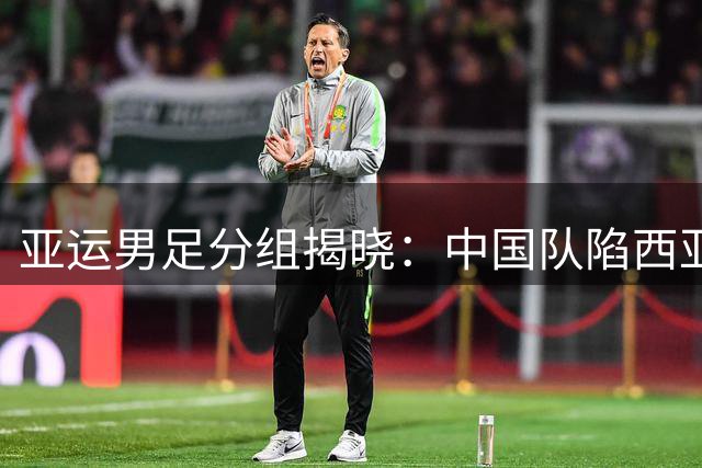 亚运男足分组揭晓：中国队陷"西亚重围"，同组三劲敌环伺